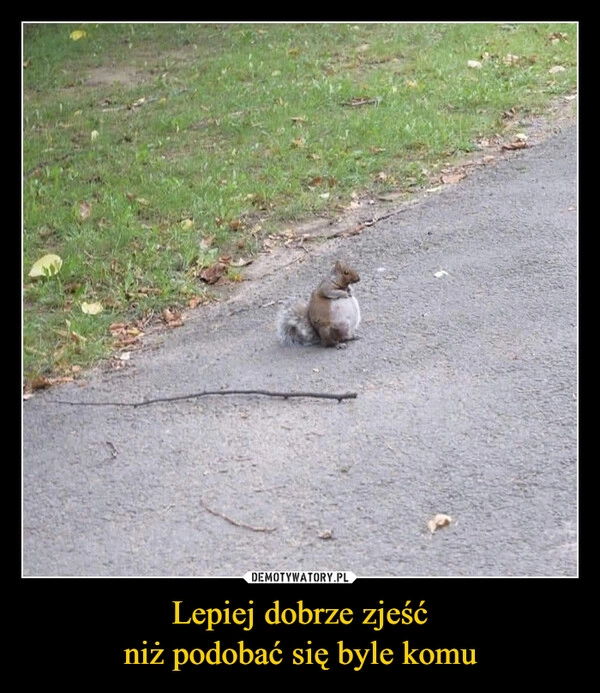 
    Lepiej dobrze zjeść
niż podobać się byle komu