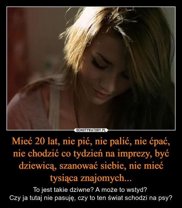 
    Mieć 20 lat, nie pić, nie palić, nie ćpać, nie chodzić co tydzień na imprezy, być dziewicą, szanować siebie, nie mieć tysiąca znajomych...