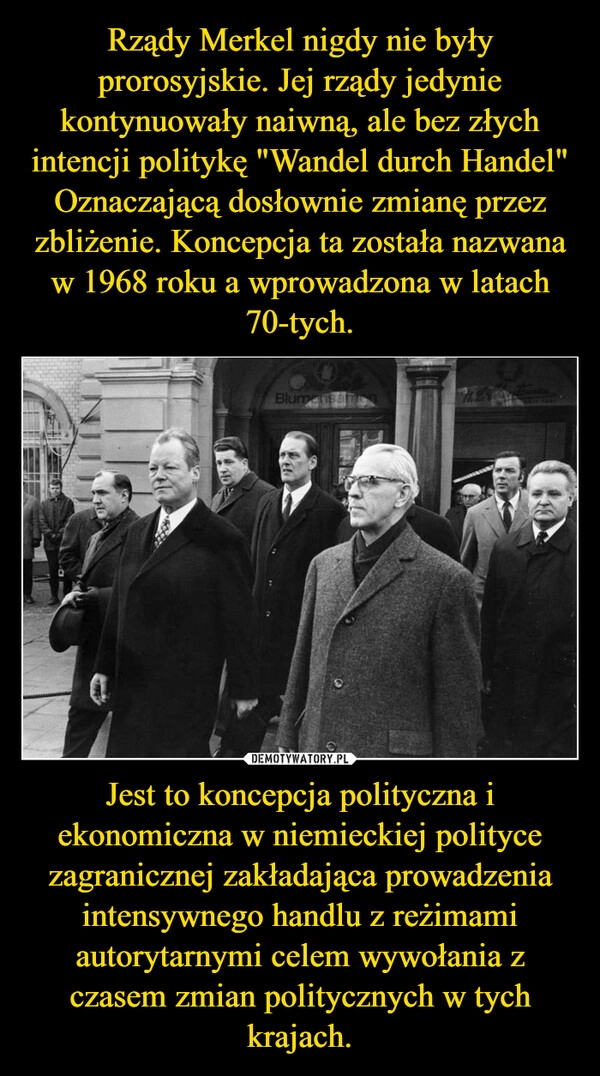 
    Rządy Merkel nigdy nie były prorosyjskie. Jej rządy jedynie kontynuowały naiwną, ale bez złych intencji politykę "Wandel durch Handel" Oznaczającą dosłownie zmianę przez zbliżenie. Koncepcja ta została nazwana w 1968 roku a wprowadzona w latach 70-tych. Jest to koncepcja polityczna i ekonomiczna w niemieckiej polityce zagranicznej zakładająca prowadzenia intensywnego handlu z reżimami autorytarnymi celem wywołania z czasem zmian politycznych w tych krajach.