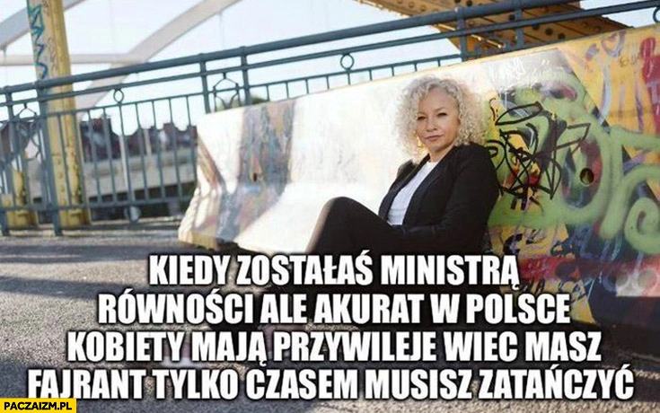 
    Kotula kiedy zostałaś ministra równości ale akurat w Polsce kobiety maja przywileje wiec masz fajrant tylko czasem musisz zatańczyć