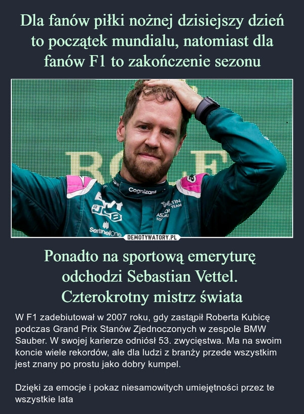 
    
Dla fanów piłki nożnej dzisiejszy dzień to początek mundialu, natomiast dla fanów F1 to zakończenie sezonu Ponadto na sportową emeryturę
odchodzi Sebastian Vettel.
Czterokrotny mistrz świata 