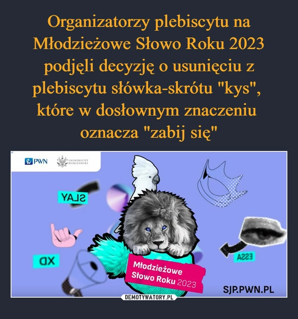 
    Organizatorzy plebiscytu na Młodzieżowe Słowo Roku 2023 podjęli decyzję o usunięciu z plebiscytu słówka-skrótu "kys", 
które w dosłownym znaczeniu 
oznacza "zabij się"