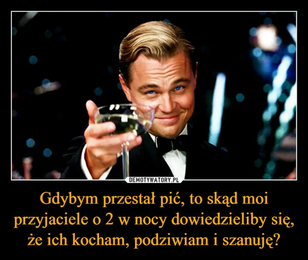 
    Gdybym przestał pić, to skąd moi przyjaciele o 2 w nocy dowiedzieliby się, że ich kocham, podziwiam i szanuję?