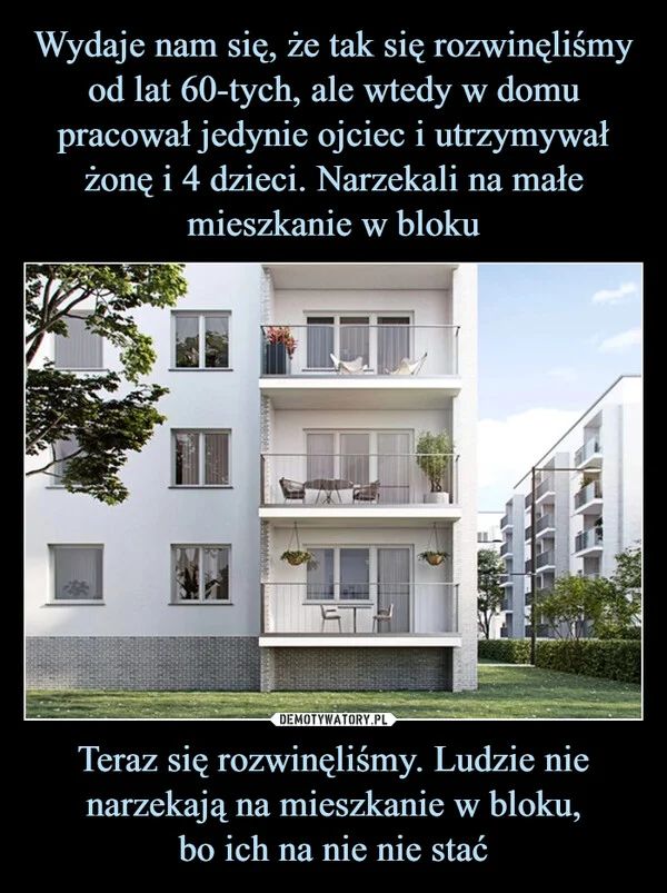 
    Wydaje nam się, że tak się rozwinęliśmy od lat 60-tych, ale wtedy w domu pracował jedynie ojciec i utrzymywał żonę i 4 dzieci. Narzekali na małe mieszkanie w bloku Teraz się rozwinęliśmy. Ludzie nie narzekają na mieszkanie w bloku, bo ich na nie nie stać