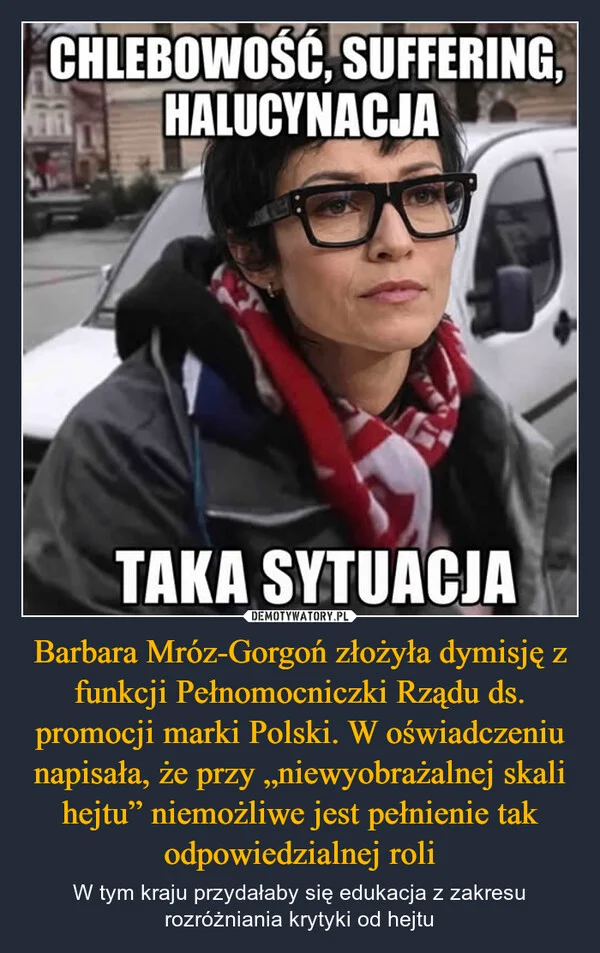 
    Barbara Mróz-Gorgoń złożyła dymisję z funkcji Pełnomocniczki Rządu ds. promocji marki Polski. W oświadczeniu napisała, że przy „niewyobrażalnej skali hejtu” niemożliwe jest pełnienie tak odpowiedzialnej roli