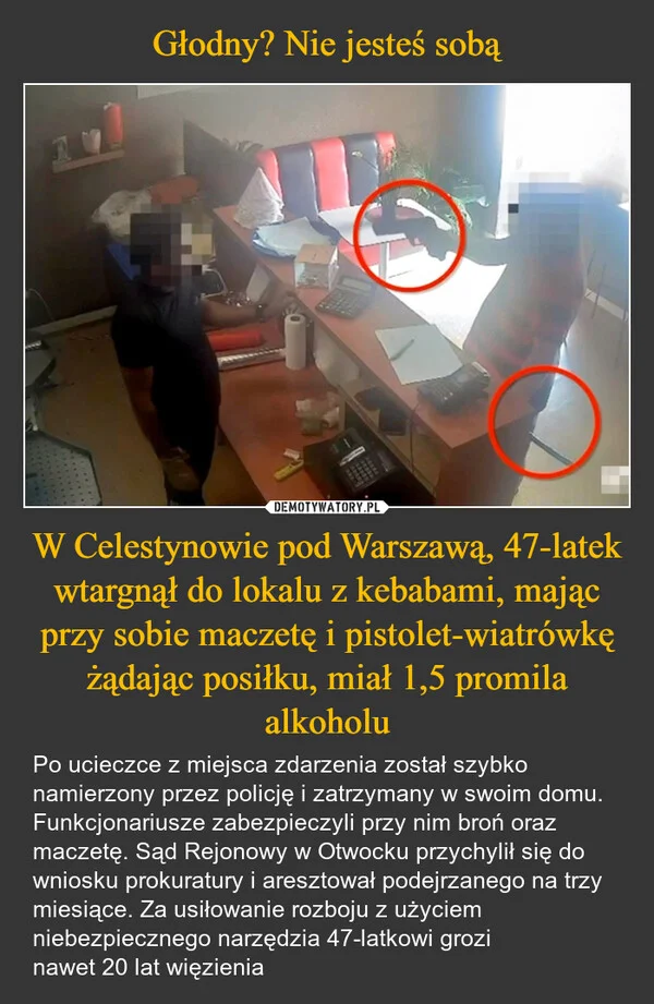 
    Głodny? Nie jesteś sobą W Celestynowie pod Warszawą, 47-latek wtargnął do lokalu z kebabami, mając przy sobie maczetę i pistolet-wiatrówkę żądając posiłku, miał 1,5 promila alkoholu
