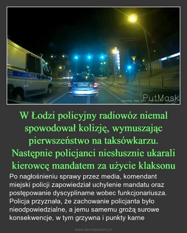 
    W Łodzi policyjny radiowóz niemal spowodował kolizję, wymuszając pierwszeństwo na taksówkarzu. Następnie policjanci niesłusznie ukarali kierowcę mandatem za użycie klaksonu