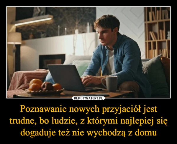 
    Poznawanie nowych przyjaciół jest trudne, bo ludzie, z którymi najlepiej się dogaduje też nie wychodzą z domu