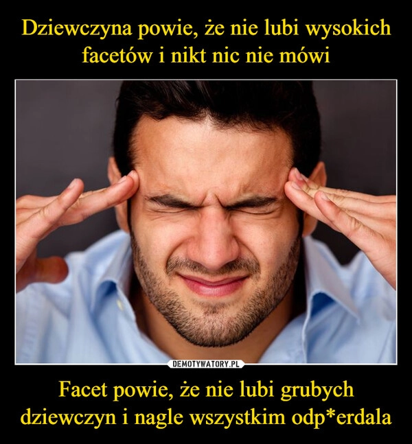 
    Dziewczyna powie, że nie lubi wysokich facetów i nikt nic nie mówi Facet powie, że nie lubi grubych dziewczyn i nagle wszystkim odp*erdala