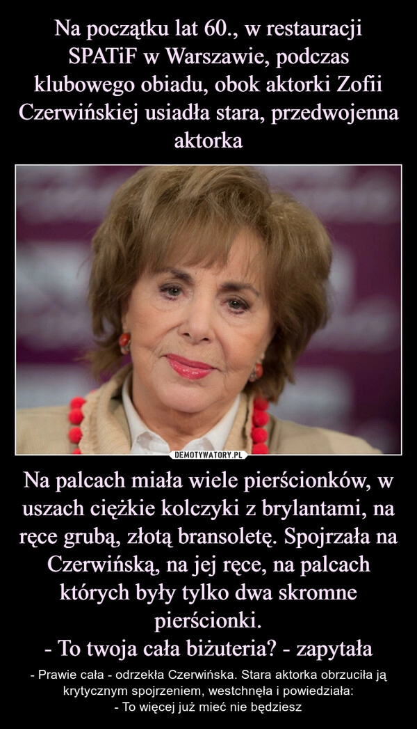 
    Na początku lat 60., w restauracji SPATiF w Warszawie, podczas klubowego obiadu, obok aktorki Zofii Czerwińskiej usiadła stara, przedwojenna aktorka Na palcach miała wiele pierścionków, w uszach ciężkie kolczyki z brylantami, na ręce grubą, złotą bransoletę. Spojrzała na Czerwińską, na jej ręce, na palcach których były tylko dwa skromne pierścionki.
- To twoja cała biżuteria? - zapytała 