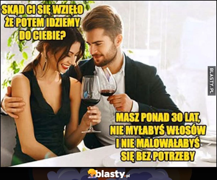 
    Skąd Ci się wzięło, że potem idziemy do Ciebie? Masz ponad 30 lat, nie myłabyś włosów i nie malowałabyś się bez potrzeby randka