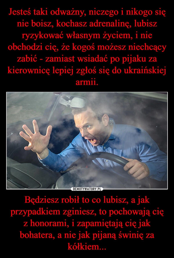 
    Jesteś taki odważny, niczego i nikogo się nie boisz, kochasz adrenalinę, lubisz ryzykować własnym życiem, i nie obchodzi cię, że kogoś możesz niechcący zabić - zamiast wsiadać po pijaku za kierownicę lepiej zgłoś się do ukraińskiej armii. Będziesz robił to co lubisz, a jak przypadkiem zginiesz, to pochowają cię z honorami, i zapamiętają cię jak bohatera, a nie jak pijaną świnię za kółkiem...