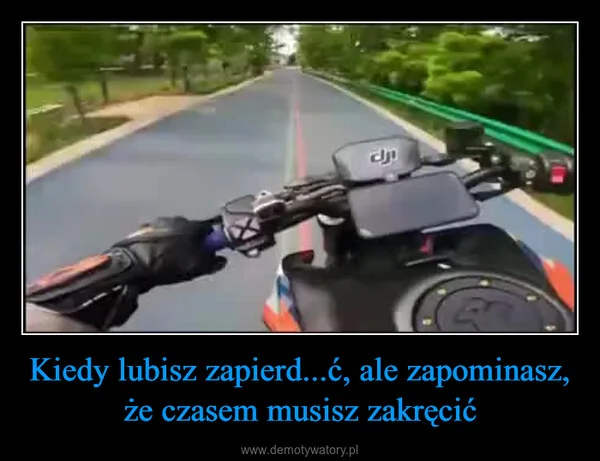 
    Kiedy lubisz zapierd...ć, ale zapominasz, że czasem musisz zakręcić