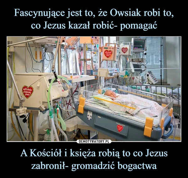 
    Fascynujące jest to, że Owsiak robi to, co Jezus kazał robić- pomagać A Kościół i księża robią to co Jezus zabronił- gromadzić bogactwa
