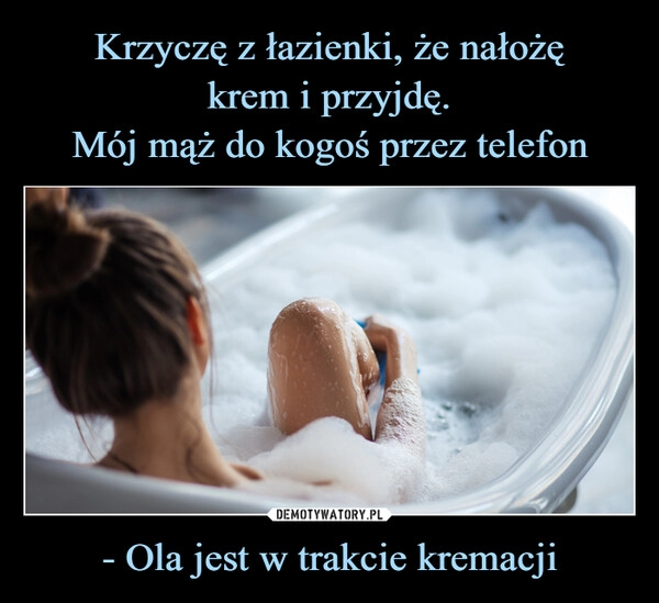 
    Krzyczę z łazienki, że nałożę
krem i przyjdę.
Mój mąż do kogoś przez telefon - Ola jest w trakcie kremacji