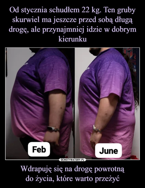 
    Od stycznia schudłem 22 kg. Ten gruby skurwiel ma jeszcze przed sobą długą drogę, ale przynajmniej idzie w dobrym kierunku Wdrapuję się na drogę powrotną
do życia, które warto przeżyć