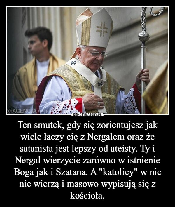 
    Ten smutek, gdy się zorientujesz jak wiele łaczy cię z Nergalem oraz że satanista jest lepszy od ateisty. Ty i Nergal wierzycie zarówno w istnienie Boga jak i Szatana. A "katolicy" w nic nie wierzą i masowo wypisują się z kościoła.