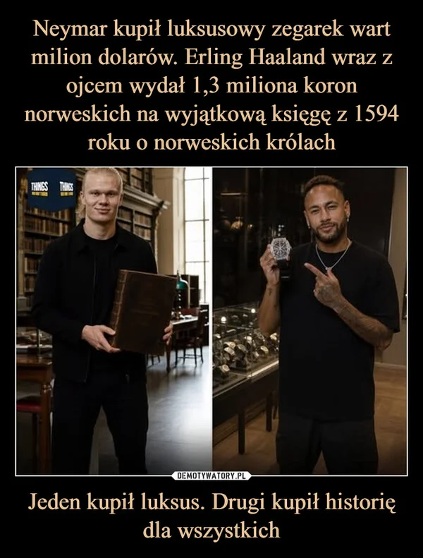 
    Neymar kupił luksusowy zegarek wart milion dolarów. Erling Haaland wraz z ojcem wydał 1,3 miliona koron norweskich na wyjątkową księgę z 1594 roku o norweskich królach Jeden kupił luksus. Drugi kupił historię dla wszystkich
