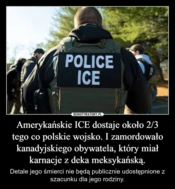 
    Amerykańskie ICE dostaje około 2/3 tego co polskie wojsko. I zamordowało kanadyjskiego obywatela, który miał karnacje z deka meksykańską.