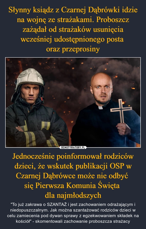 
    Słynny ksiądz z Czarnej Dąbrówki idzie na wojnę ze strażakami. Proboszcz zażądał od strażaków usunięcia wcześniej udostępnionego posta 
oraz przeprosiny Jednocześnie poinformował rodziców dzieci, że wskutek publikacji OSP w Czarnej Dąbrówce może nie odbyć 
się Pierwsza Komunia Święta 
dla najmłodszych