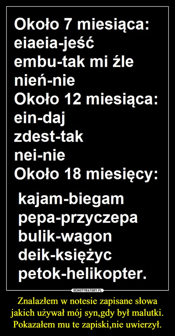 
    Znalazłem w notesie zapisane słowa jakich używał mój syn,gdy był malutki.
Pokazałem mu te zapiski,nie uwierzył.