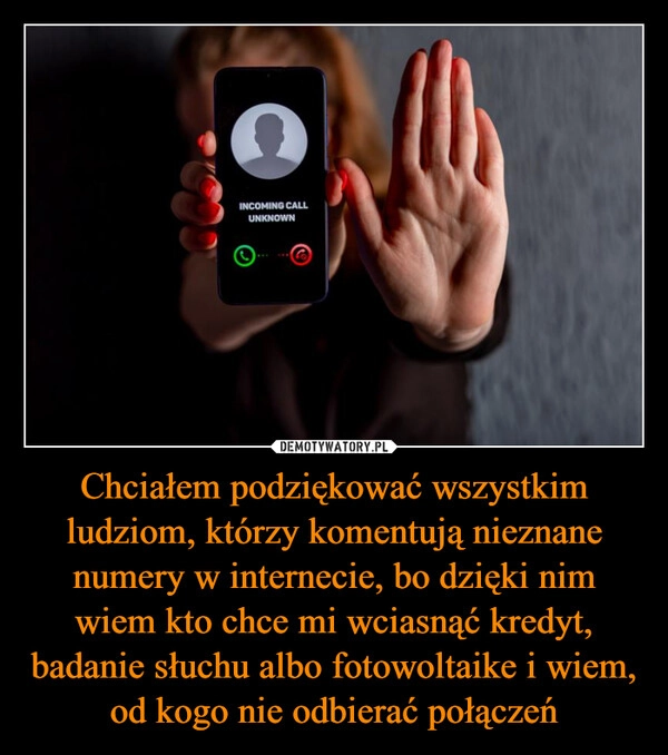 
    Chciałem podziękować wszystkim ludziom, którzy komentują nieznane numery w internecie, bo dzięki nim wiem kto chce mi wciasnąć kredyt, badanie słuchu albo fotowoltaike i wiem, od kogo nie odbierać połączeń