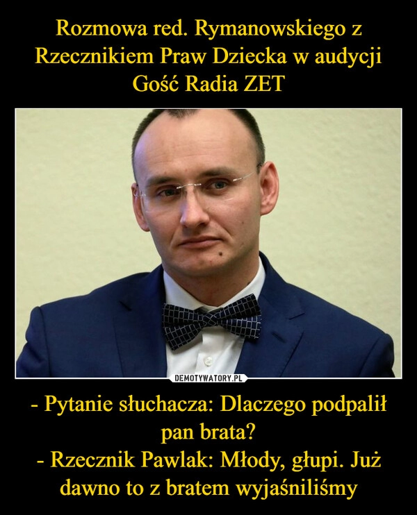 
    Rozmowa red. Rymanowskiego z Rzecznikiem Praw Dziecka w audycji Gość Radia ZET - Pytanie słuchacza: Dlaczego podpalił pan brata?
- Rzecznik Pawlak: Młody, głupi. Już dawno to z bratem wyjaśniliśmy