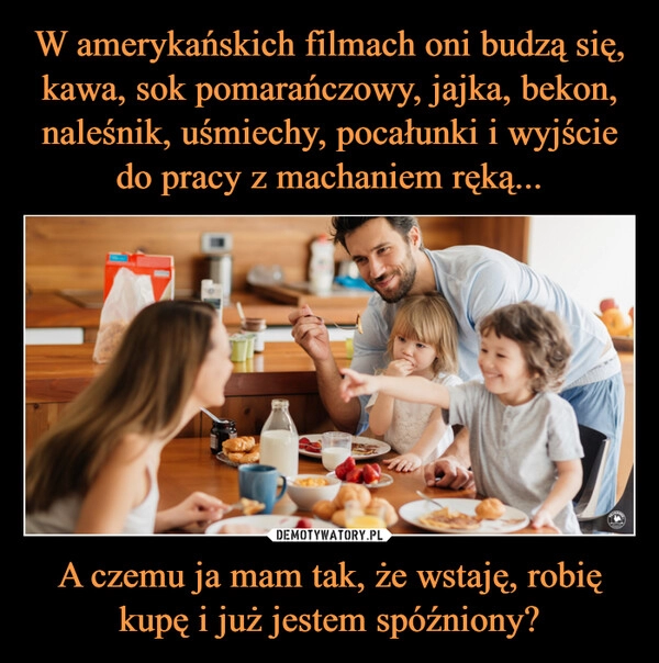 
    W amerykańskich filmach oni budzą się, kawa, sok pomarańczowy, jajka, bekon, naleśnik, uśmiechy, pocałunki i wyjście do pracy z machaniem ręką... A czemu ja mam tak, że wstaję, robię kupę i już jestem spóźniony?