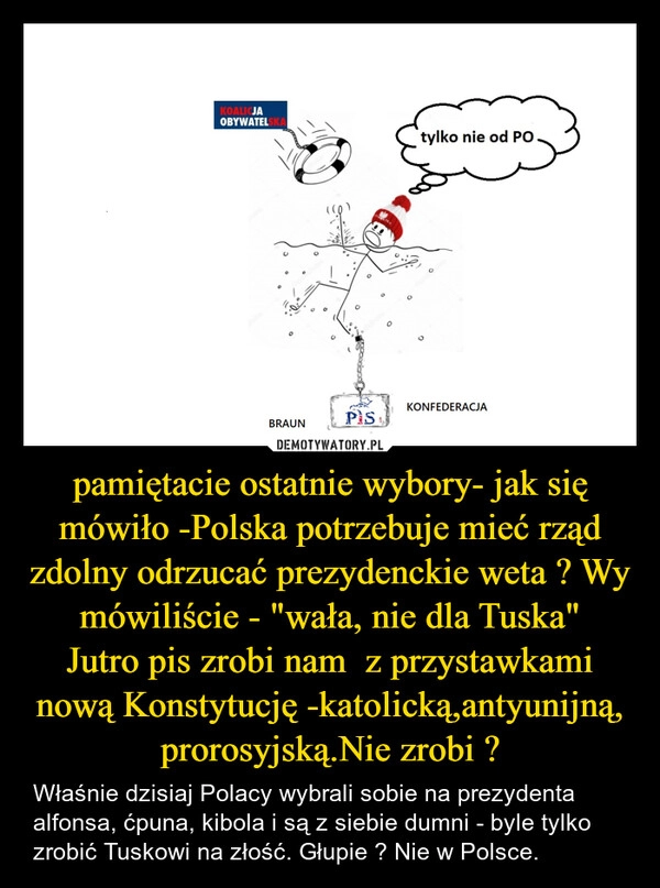 
    pamiętacie ostatnie wybory- jak się mówiło -Polska potrzebuje mieć rząd zdolny odrzucać prezydenckie weta ? Wy mówiliście - "wała, nie dla Tuska"
Jutro pis zrobi nam  z przystawkami nową Konstytucję -katolicką,antyunijną, prorosyjską.Nie zrobi ?