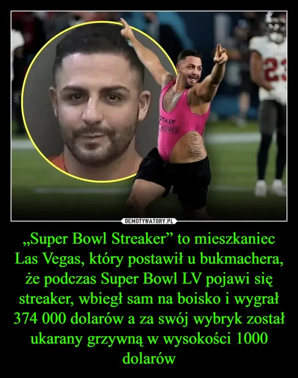 
    „Super Bowl Streaker” to mieszkaniec Las Vegas, który postawił u bukmachera, że podczas Super Bowl LV pojawi się streaker, wbiegł sam na boisko i wygrał 374 000 dolarów a za swój wybryk został ukarany grzywną w wysokości 1000 dolarów