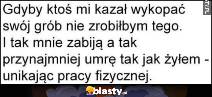 
    Gdyby ktoś kazał mi kopać swój grób nie zrobiłbym tego, i tak mnie zabiją a przynajmniej umrę tak jak żyłem - unikając pracy fizycznej