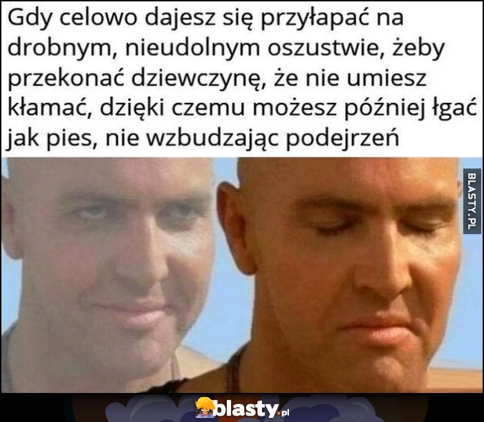 
    Gdy celowo dajesz się przyłapać na drobnym nieudolnym oszustwie żeby przekonać dziewczynę że nie umiesz kłamać, żeby potem łgać jak pies bez wzbudzania podejrzeń