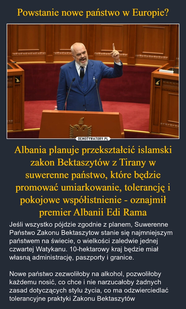 
    Powstanie nowe państwo w Europie? Albania planuje przekształcić islamski zakon Bektaszytów z Tirany w suwerenne państwo, które będzie promować umiarkowanie, tolerancję i pokojowe współistnienie - oznajmił premier Albanii Edi Rama