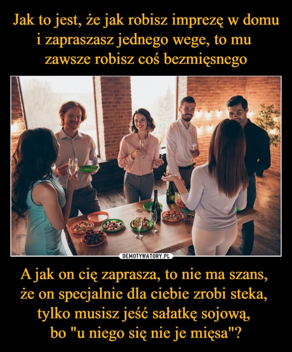 
    Jak to jest, że jak robisz imprezę w domu i zapraszasz jednego wege, to mu 
zawsze robisz coś bezmięsnego A jak on cię zaprasza, to nie ma szans, 
że on specjalnie dla ciebie zrobi steka, 
tylko musisz jeść sałatkę sojową, 
bo "u niego się nie je mięsa"?