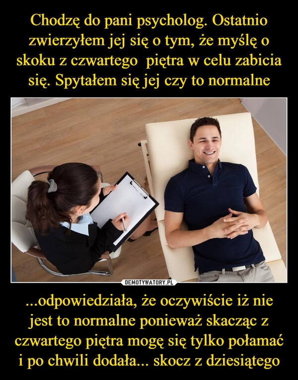 
    Chodzę do pani psycholog. Ostatnio zwierzyłem jej się o tym, że myślę o skoku z czwartego  piętra w celu zabicia się. Spytałem się jej czy to normalne ...odpowiedziała, że oczywiście iż nie jest to normalne ponieważ skacząc z czwartego piętra mogę się tylko połamać i po chwili dodała... skocz z dziesiątego