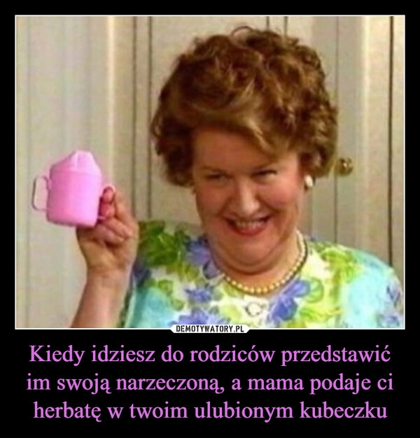 
    Kiedy idziesz do rodziców przedstawić im swoją narzeczoną, a mama podaje ci herbatę w twoim ulubionym kubeczku