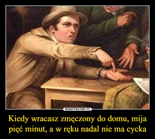 
    Kiedy wracasz zmęczony do domu, mija pięć minut, a w ręku nadal nie ma cycka