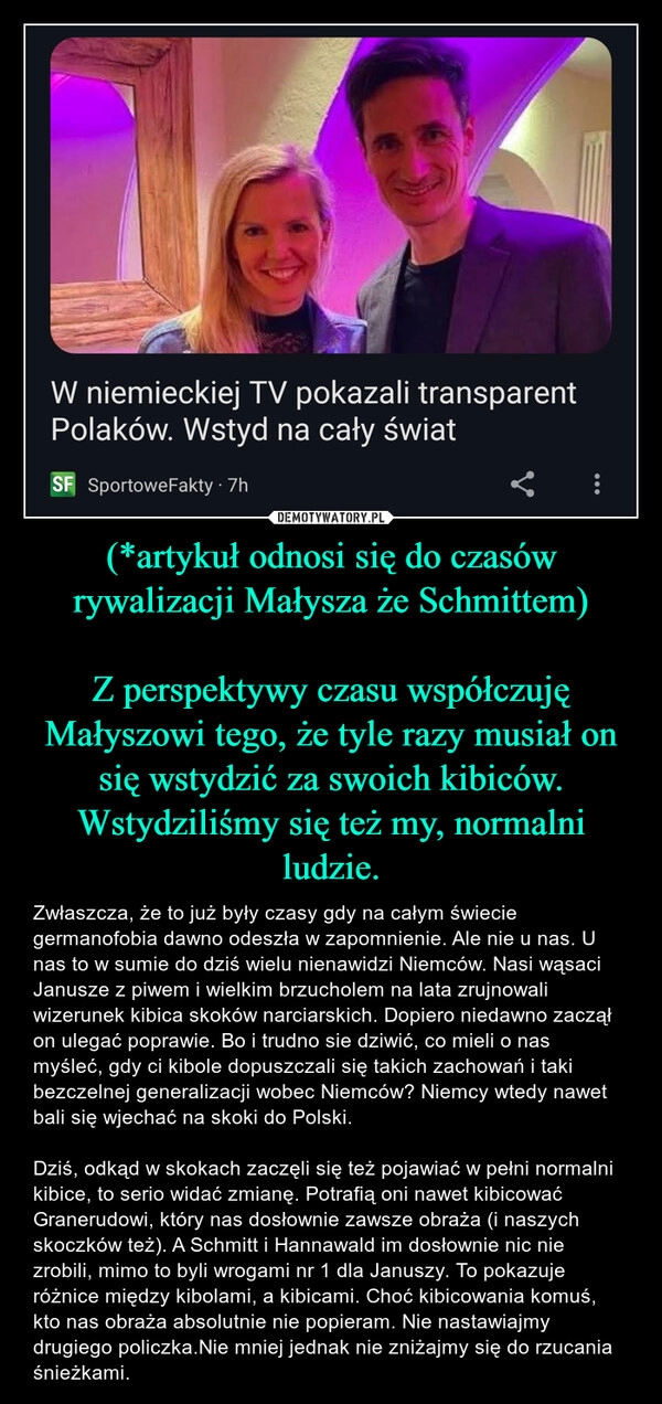 
    (*artykuł odnosi się do czasów rywalizacji Małysza że Schmittem)

Z perspektywy czasu współczuję Małyszowi tego, że tyle razy musiał on się wstydzić za swoich kibiców. Wstydziliśmy się też my, normalni ludzie.