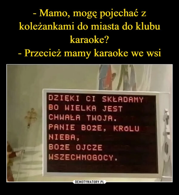 
    - Mamo, mogę pojechać z koleżankami do miasta do klubu karaoke?
- Przecież mamy karaoke we wsi
