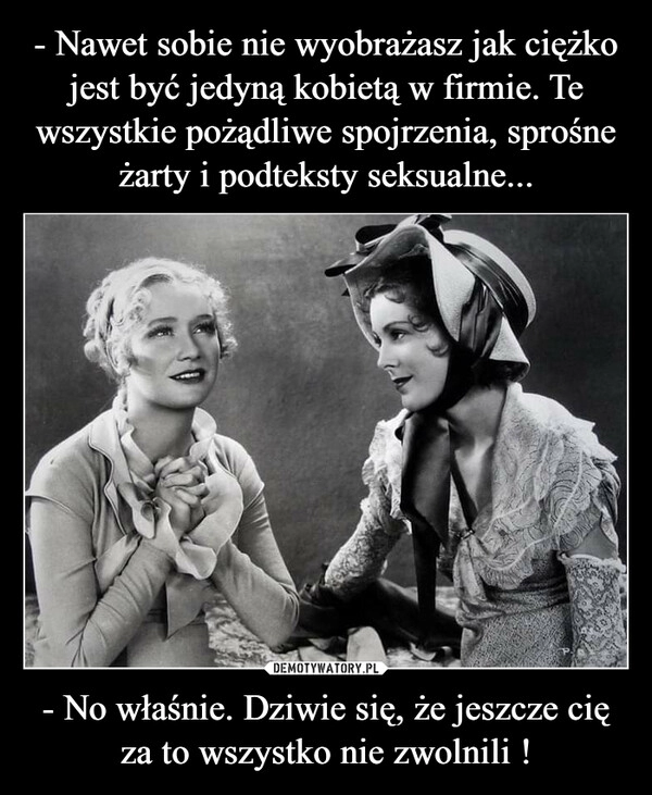 
    - Nawet sobie nie wyobrażasz jak ciężko jest być jedyną kobietą w firmie. Te wszystkie pożądliwe spojrzenia, sprośne żarty i podteksty seksualne... - No właśnie. Dziwie się, że jeszcze cię za to wszystko nie zwolnili !