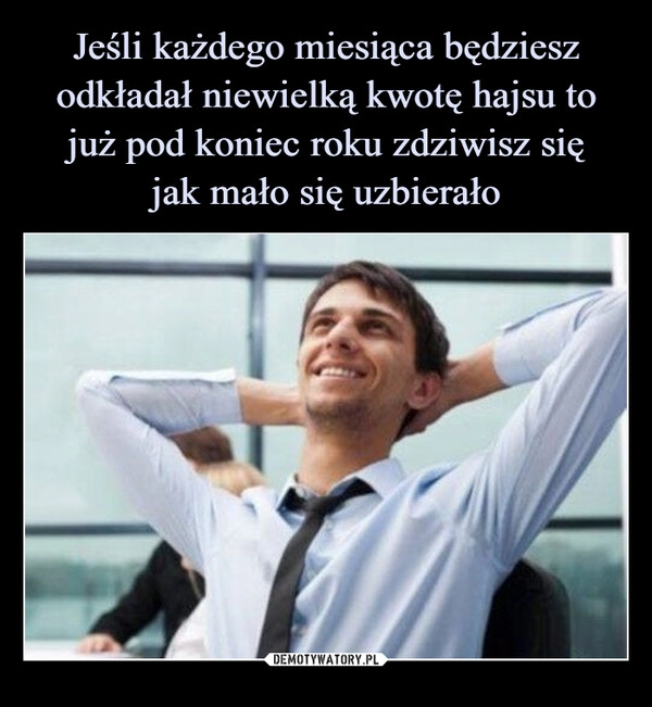 
    Jeśli każdego miesiąca będziesz odkładał niewielką kwotę hajsu to już pod koniec roku zdziwisz się
jak mało się uzbierało