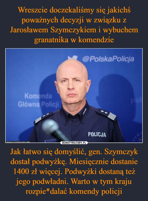 
    Wreszcie doczekaliśmy się jakichś poważnych decyzji w związku z Jarosławem Szymczykiem i wybuchem granatnika w komendzie Jak łatwo się domyślić, gen. Szymczyk dostał podwyżkę. Miesięcznie dostanie 1400 zł więcej. Podwyżki dostaną też jego podwładni. Warto w tym kraju rozpie*dalać komendy policji