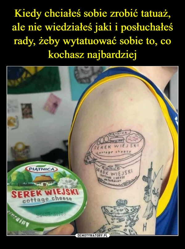 
    Kiedy chciałeś sobie zrobić tatuaż, ale nie wiedziałeś jaki i posłuchałeś rady, żeby wytatuować sobie to, co kochasz najbardziej