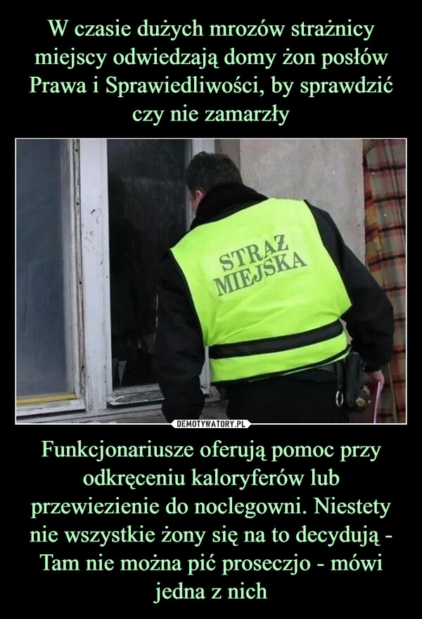 
    W czasie dużych mrozów strażnicy miejscy odwiedzają domy żon posłów Prawa i Sprawiedliwości, by sprawdzić czy nie zamarzły Funkcjonariusze oferują pomoc przy odkręceniu kaloryferów lub przewiezienie do noclegowni. Niestety nie wszystkie żony się na to decydują - Tam nie można pić proseczjo - mówi jedna z nich