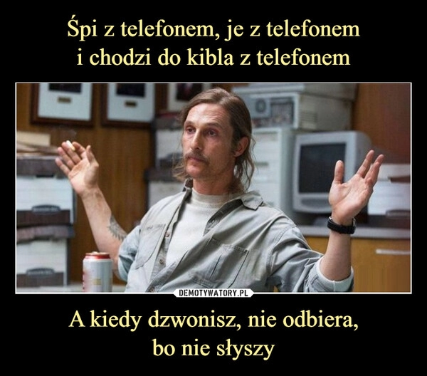 
    
Śpi z telefonem, je z telefonem
i chodzi do kibla z telefonem A kiedy dzwonisz, nie odbiera,
bo nie słyszy 