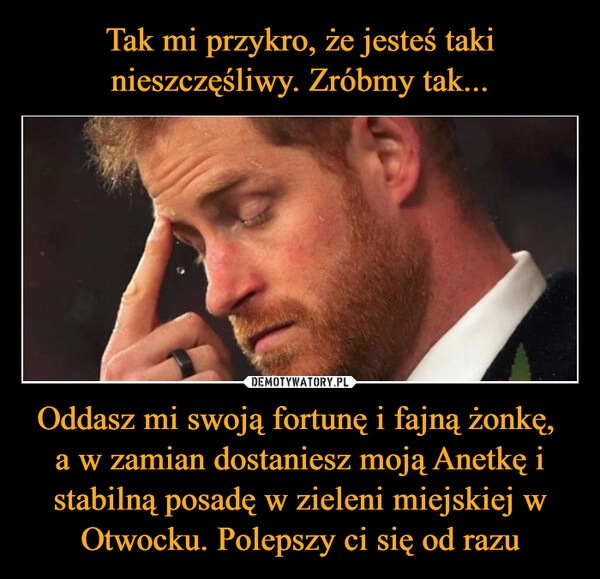 
    Tak mi przykro, że jesteś taki nieszczęśliwy. Zróbmy tak... Oddasz mi swoją fortunę i fajną żonkę,
a w zamian dostaniesz moją Anetkę i stabilną posadę w zieleni miejskiej w Otwocku. Polepszy ci się od razu 