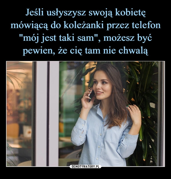 
    Jeśli usłyszysz swoją kobietę mówiącą do koleżanki przez telefon "mój jest taki sam", możesz być pewien, że cię tam nie chwalą