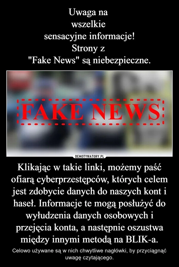 
    Uwaga na 
wszelkie 
sensacyjne informacje!
Strony z 
"Fake News" są niebezpieczne. Klikając w takie linki, możemy paść ofiarą cyberprzestępców, których celem jest zdobycie danych do naszych kont i haseł. Informacje te mogą posłużyć do wyłudzenia danych osobowych i przejęcia konta, a następnie oszustwa między innymi metodą na BLIK-a.