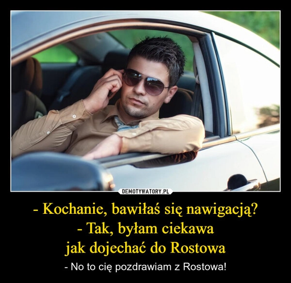 
    - Kochanie, bawiłaś się nawigacją?
- Tak, byłam ciekawa
jak dojechać do Rostowa