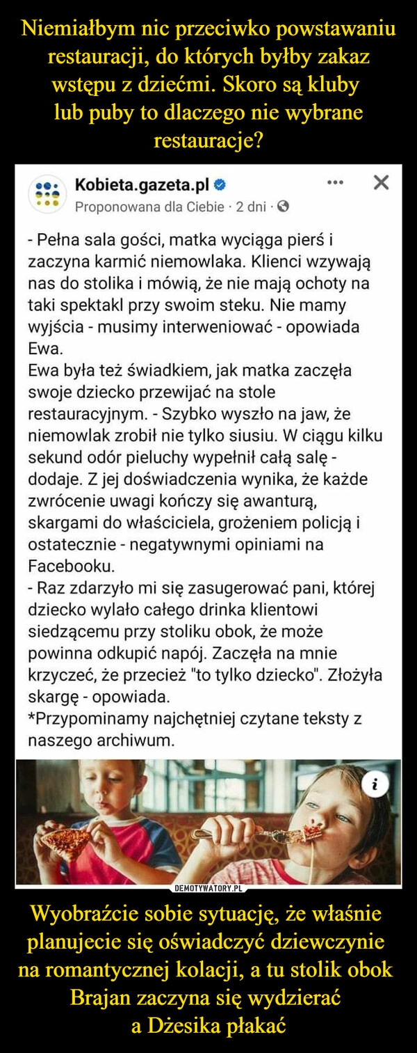 
    Niemiałbym nic przeciwko powstawaniu
 restauracji, do których byłby zakaz 
wstępu z dziećmi. Skoro są kluby 
lub puby to dlaczego nie wybrane restauracje? Wyobraźcie sobie sytuację, że właśnie 
planujecie się oświadczyć dziewczynie 
na romantycznej kolacji, a tu stolik obok 
Brajan zaczyna się wydzierać 
a Dżesika płakać